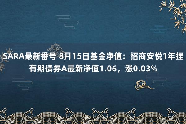 SARA最新番号 8月15日基金净值：招商安悦1年捏有期债券A最新净值1.06，涨0.03%