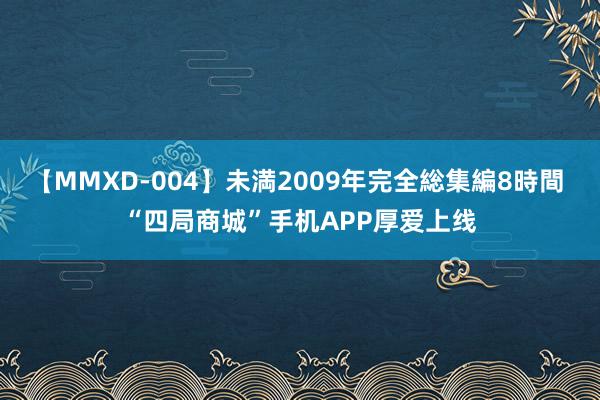 【MMXD-004】未満2009年完全総集編8時間 “四局商城”手机APP厚爱上线