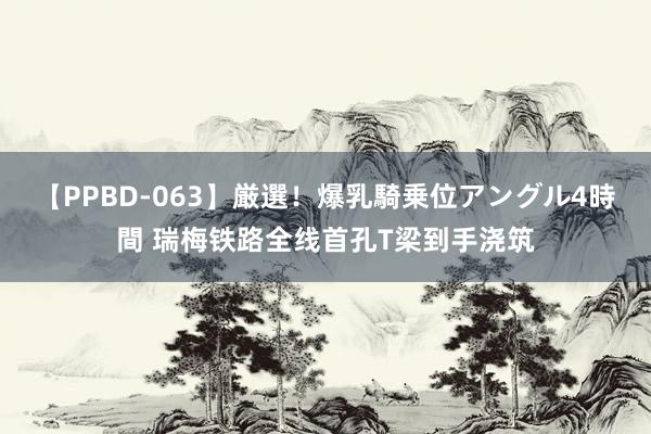 【PPBD-063】厳選！爆乳騎乗位アングル4時間 瑞梅铁路全线首孔T梁到手浇筑