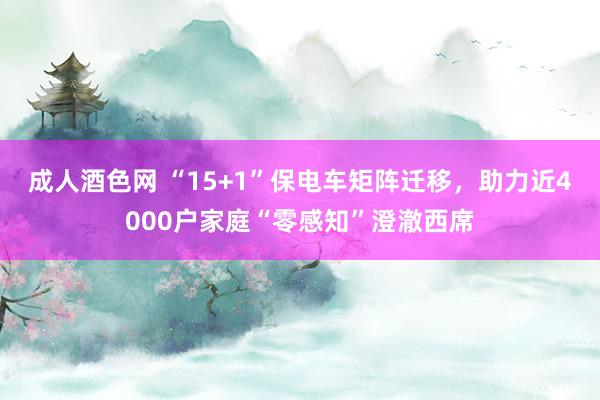 成人酒色网 “15+1”保电车矩阵迁移，助力近4000户家庭“零感知”澄澈西席