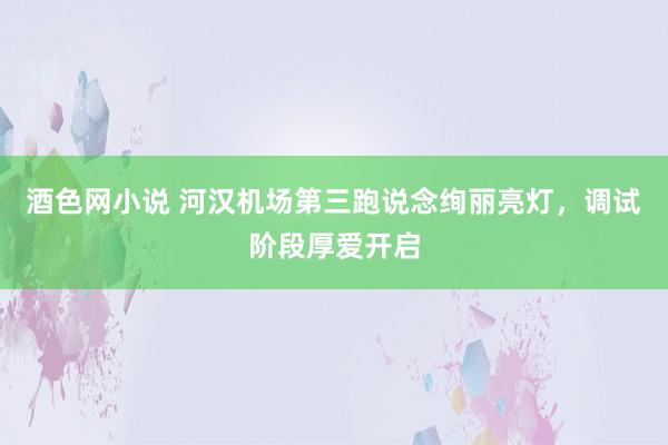 酒色网小说 河汉机场第三跑说念绚丽亮灯，调试阶段厚爱开启