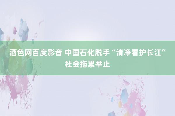 酒色网百度影音 中国石化脱手“清净看护长江”社会拖累举止