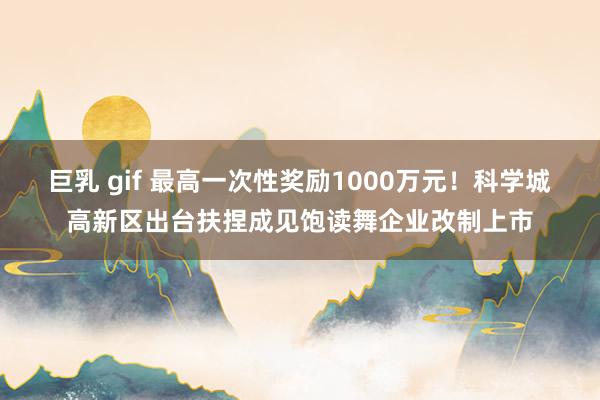 巨乳 gif 最高一次性奖励1000万元！科学城高新区出台扶捏成见饱读舞企业改制上市