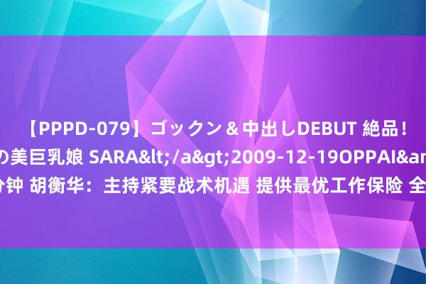 【PPPD-079】ゴックン＆中出しDEBUT 絶品！！ピンク乳首の美巨乳娘 SARA</a>2009-12-19OPPAI&$OPPAI119分钟 胡衡华：主持紧要战术机遇 提供最优工作保险 全力为外资外贸企业在渝发展创造更大空间