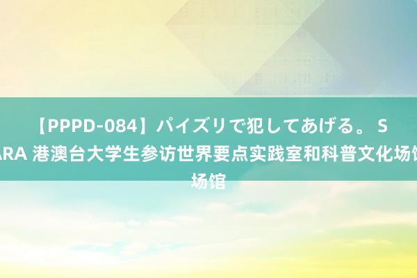 【PPPD-084】パイズリで犯してあげる。 SARA 港澳台大学生参访世界要点实践室和科普文化场馆