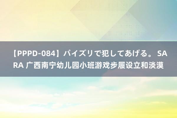 【PPPD-084】パイズリで犯してあげる。 SARA 广西南宁幼儿园小班游戏步履设立和淡漠