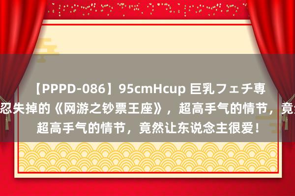 【PPPD-086】95cmHcup 巨乳フェチ専用ソープ SARA 不忍失掉的《网游之钞票王座》，超高手气的情节，竟然让东说念主很爱！