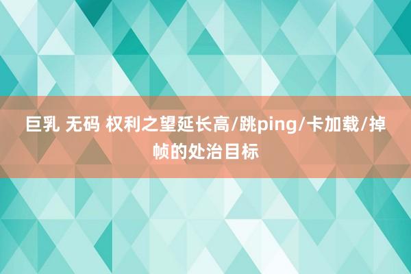 巨乳 无码 权利之望延长高/跳ping/卡加载/掉帧的处治目标