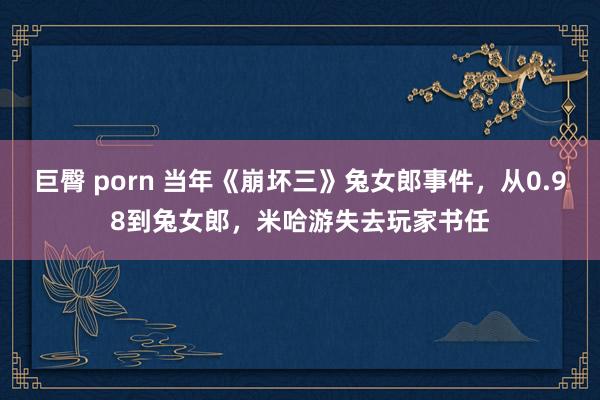 巨臀 porn 当年《崩坏三》兔女郎事件，从0.98到兔女郎，米哈游失去玩家书任