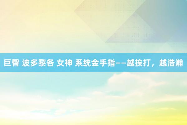 巨臀 波多黎各 女神 系统金手指——越挨打，越浩瀚