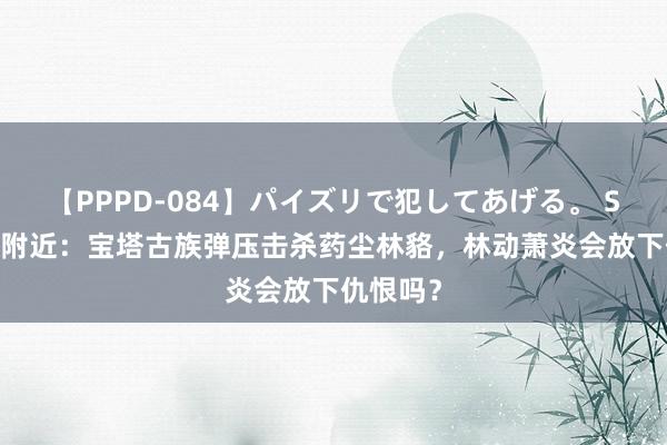 【PPPD-084】パイズリで犯してあげる。 SARA 大附近：宝塔古族弹压击杀药尘林貉，林动萧炎会放下仇恨吗？