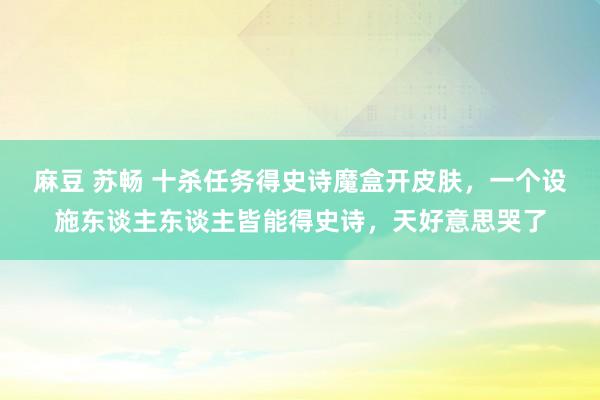 麻豆 苏畅 十杀任务得史诗魔盒开皮肤，一个设施东谈主东谈主皆能得史诗，天好意思哭了