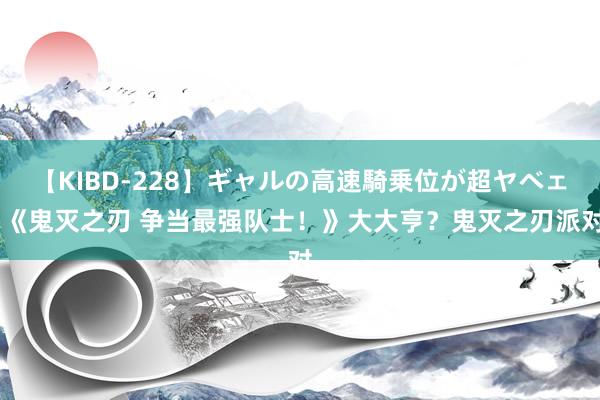 【KIBD-228】ギャルの高速騎乗位が超ヤベェ 《鬼灭之刃 争当最强队士！》大大亨？鬼灭之刃派对