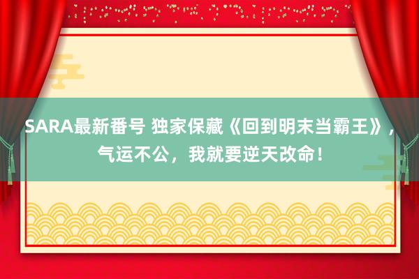 SARA最新番号 独家保藏《回到明末当霸王》，气运不公，我就要逆天改命！