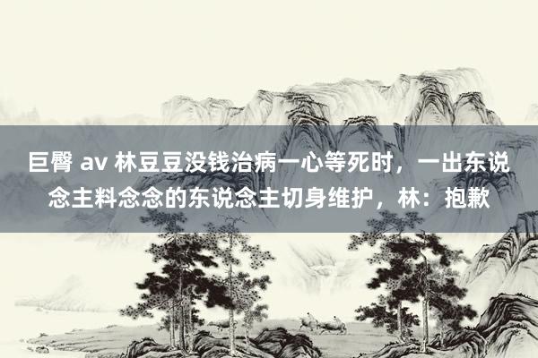 巨臀 av 林豆豆没钱治病一心等死时，一出东说念主料念念的东说念主切身维护，林：抱歉