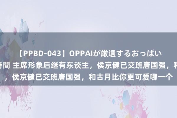 【PPBD-043】OPPAIが厳選するおっぱい 綺麗で敏感な美巨乳4時間 主席形象后继有东谈主，侯京健已交班唐国强，和古月比你更可爱哪一个