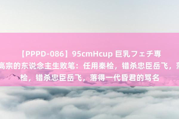 【PPPD-086】95cmHcup 巨乳フェチ専用ソープ SARA 宋高宗的东说念主生败笔：任用秦桧，错杀忠臣岳飞，落得一代昏君的骂名