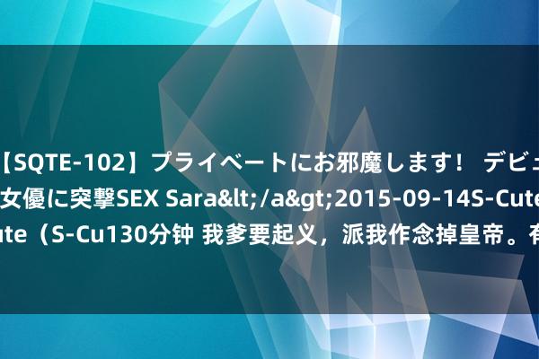 【SQTE-102】プライベートにお邪魔します！ デビューしたてのAV女優に突撃SEX Sara</a>2015-09-14S-Cute&$S-Cute（S-Cu130分钟 我爹要起义，派我作念掉皇帝。有时皇帝不想活。我俩一拍即合（完）