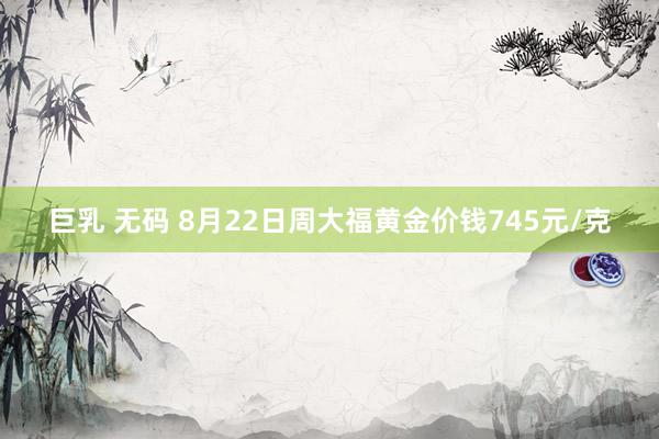 巨乳 无码 8月22日周大福黄金价钱745元/克