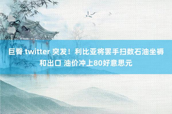 巨臀 twitter 突发！利比亚将罢手扫数石油坐褥和出口 油价冲上80好意思元