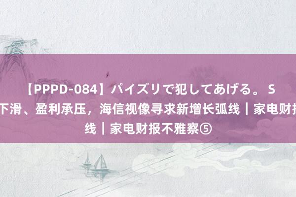 【PPPD-084】パイズリで犯してあげる。 SARA 毛利下滑、盈利承压，海信视像寻求新增长弧线｜家电财报不雅察⑤