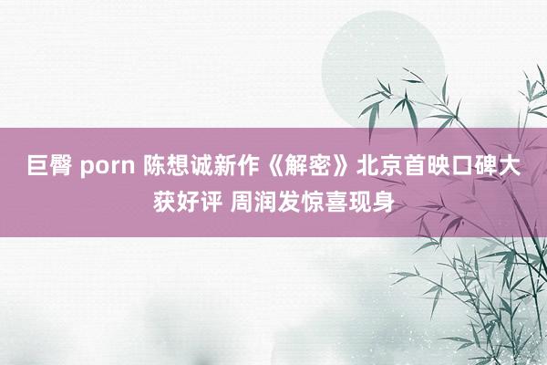 巨臀 porn 陈想诚新作《解密》北京首映口碑大获好评 周润发惊喜现身