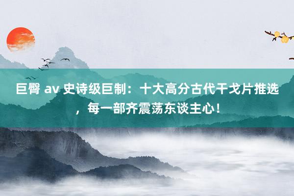 巨臀 av 史诗级巨制：十大高分古代干戈片推选，每一部齐震荡东谈主心！