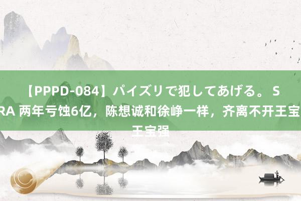 【PPPD-084】パイズリで犯してあげる。 SARA 两年亏蚀6亿，陈想诚和徐峥一样，齐离不开王宝强