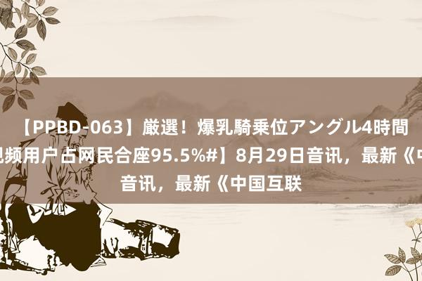 【PPBD-063】厳選！爆乳騎乗位アングル4時間 【#短视频用户占网民合座95.5%#】8月29日音讯，最新《中国互联