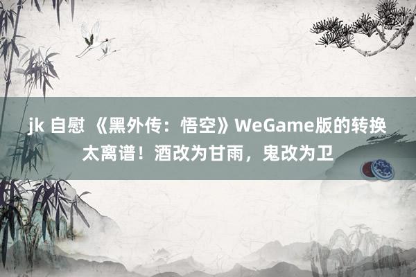 jk 自慰 《黑外传：悟空》WeGame版的转换太离谱！酒改为甘雨，鬼改为卫