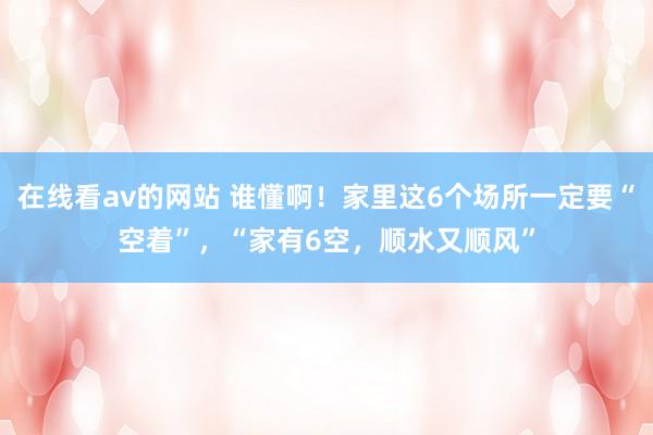 在线看av的网站 谁懂啊！家里这6个场所一定要“空着”，“家有6空，顺水又顺风”