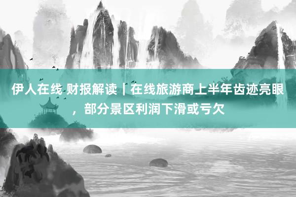 伊人在线 财报解读｜在线旅游商上半年齿迹亮眼，部分景区利润下滑或亏欠