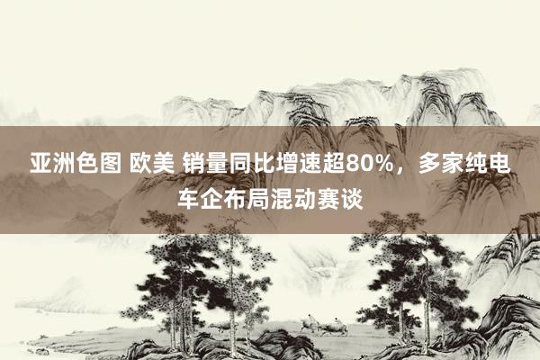 亚洲色图 欧美 销量同比增速超80%，多家纯电车企布局混动赛谈