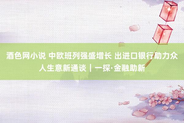 酒色网小说 中欧班列强盛增长 出进口银行助力众人生意新通谈｜一探·金融助新