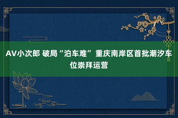 AV小次郎 破局“泊车难” 重庆南岸区首批潮汐车位崇拜运营