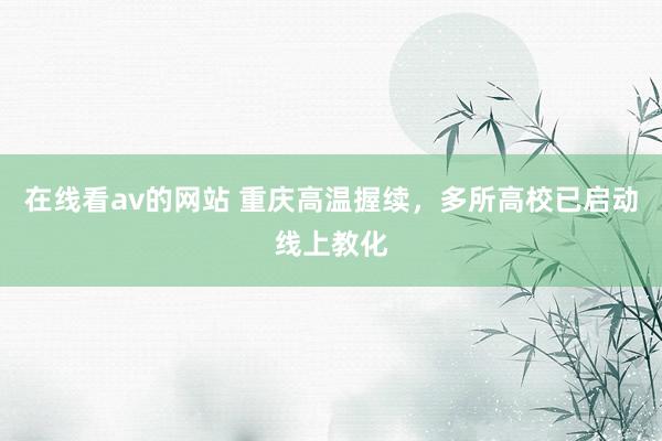 在线看av的网站 重庆高温握续，多所高校已启动线上教化