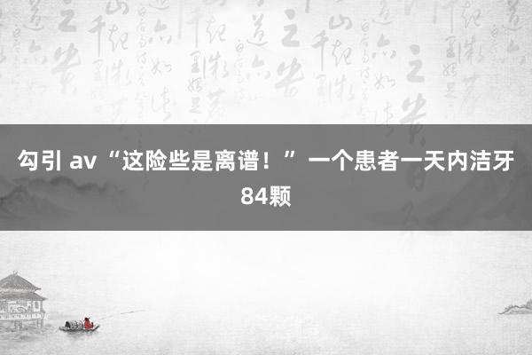 勾引 av “这险些是离谱！” 一个患者一天内洁牙84颗