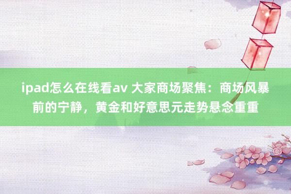 ipad怎么在线看av 大家商场聚焦：商场风暴前的宁静，黄金和好意思元走势悬念重重