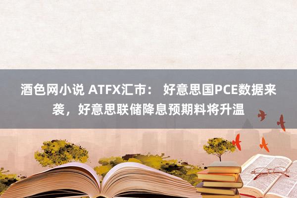 酒色网小说 ATFX汇市： 好意思国PCE数据来袭，好意思联储降息预期料将升温