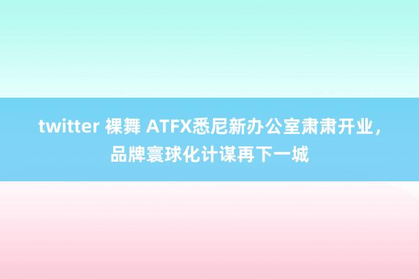 twitter 裸舞 ATFX悉尼新办公室肃肃开业，品牌寰球化计谋再下一城