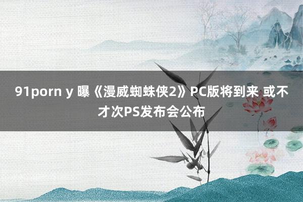 91porn y 曝《漫威蜘蛛侠2》PC版将到来 或不才次PS发布会公布