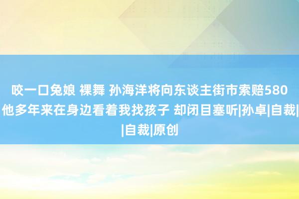 咬一口兔娘 裸舞 孙海洋将向东谈主街市索赔580万：他多年来在身边看着我找孩子 却闭目塞听|孙卓|自裁|原创