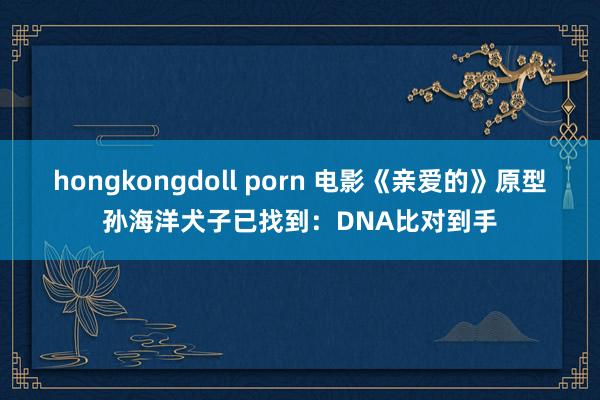 hongkongdoll porn 电影《亲爱的》原型孙海洋犬子已找到：DNA比对到手