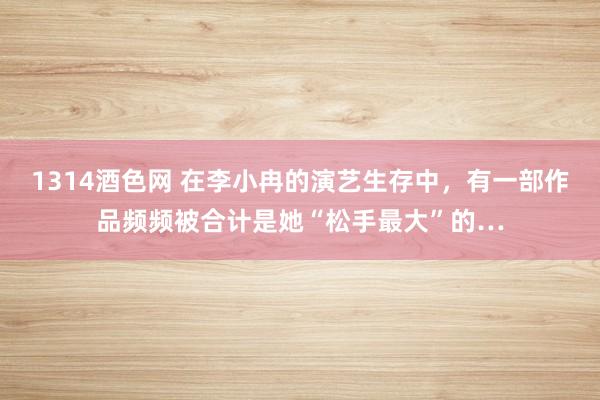 1314酒色网 在李小冉的演艺生存中，有一部作品频频被合计是她“松手最大”的…