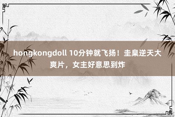 hongkongdoll 10分钟就飞扬！圭臬逆天大爽片，女主好意思到炸