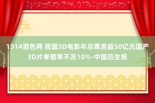 1314酒色网 我国3D电影年总票房超50亿元国产3D片孝敬率不及10%-中国后生报