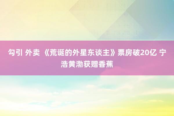 勾引 外卖 《荒诞的外星东谈主》票房破20亿 宁浩黄渤获赠香蕉