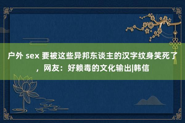 户外 sex 要被这些异邦东谈主的汉字纹身笑死了，网友：好赖毒的文化输出|韩信