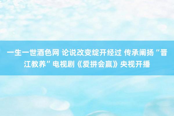 一生一世酒色网 论说改变绽开经过 传承阐扬“晋江教养”电视剧《爱拼会赢》央视开播