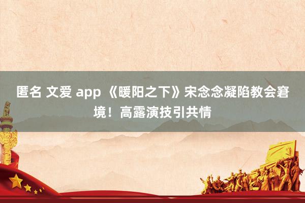 匿名 文爱 app 《暖阳之下》宋念念凝陷教会窘境！高露演技引共情